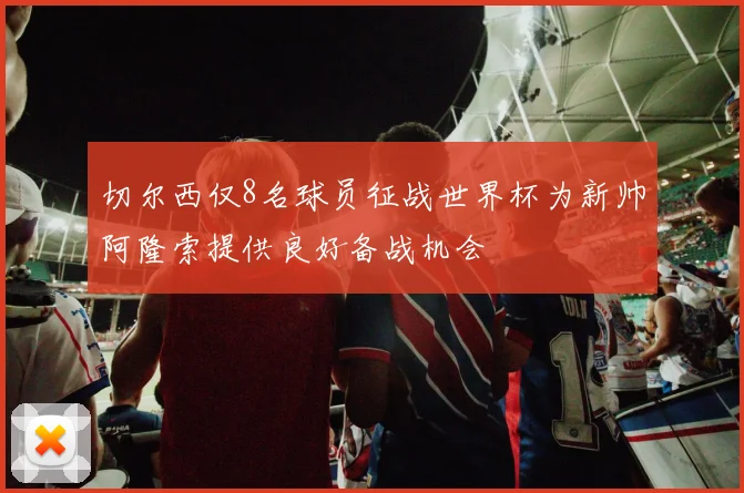 切尔西仅8名球员征战世界杯为新帅阿隆索提供良好备战机会