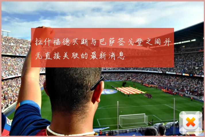 拉什福德买断与巴萨签戈登之间并无直接关联的最新消息