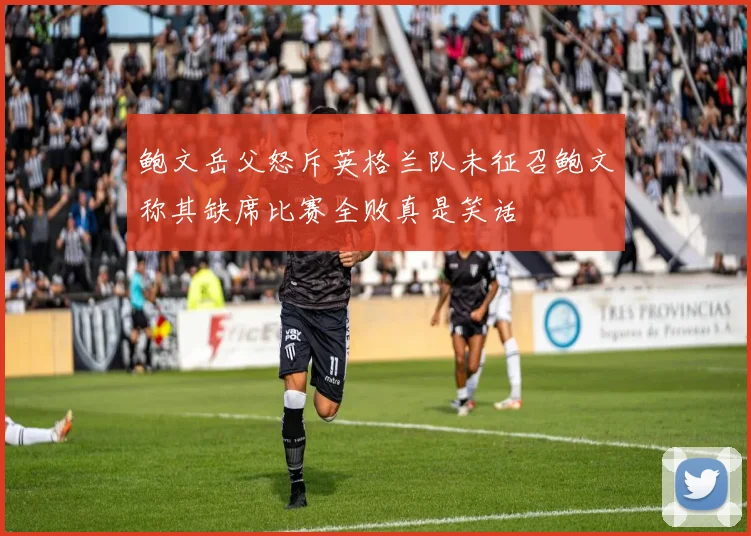 鲍文岳父怒斥英格兰队未征召鲍文称其缺席比赛全败真是笑话