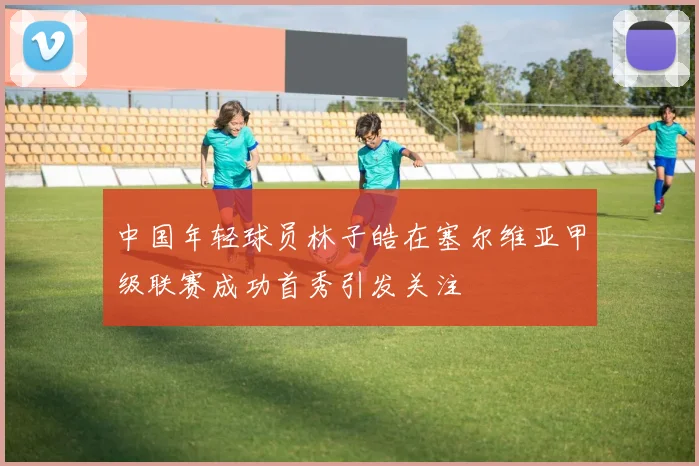 中国年轻球员林子皓在塞尔维亚甲级联赛成功首秀引发关注
