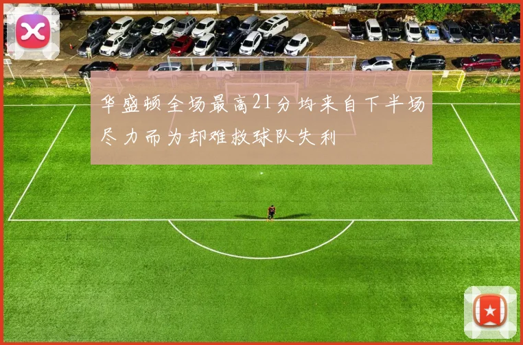 华盛顿全场最高21分均来自下半场尽力而为却难救球队失利