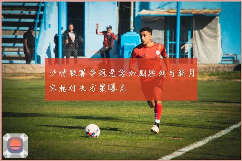 沙特联赛争冠悬念加剧胜利与新月末轮对决方案曝光