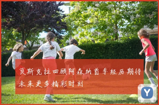 莫斯克拉回顾阿森纳首季经历期待未来更多精彩时刻