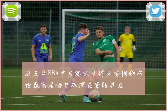 近五年NBA季后赛末节得分榜揭晓布伦森高居榜首双探花紧随其后