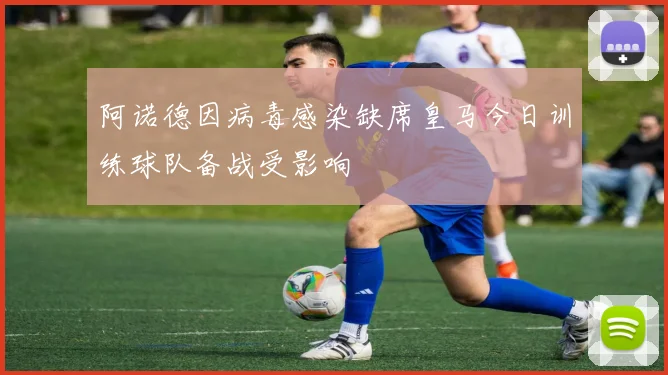 阿诺德因病毒感染缺席皇马今日训练球队备战受影响