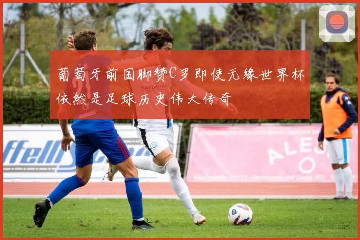 葡萄牙前国脚赞C罗即使无缘世界杯依然是足球历史伟大传奇