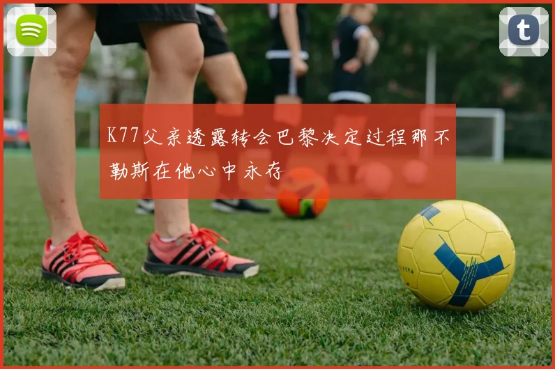 K77父亲透露转会巴黎决定过程那不勒斯在他心中永存