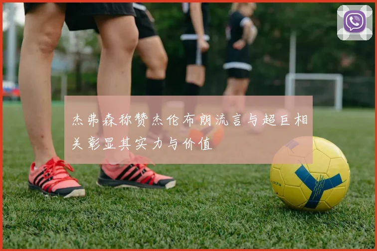 杰弗森称赞杰伦布朗流言与超巨相关彰显其实力与价值