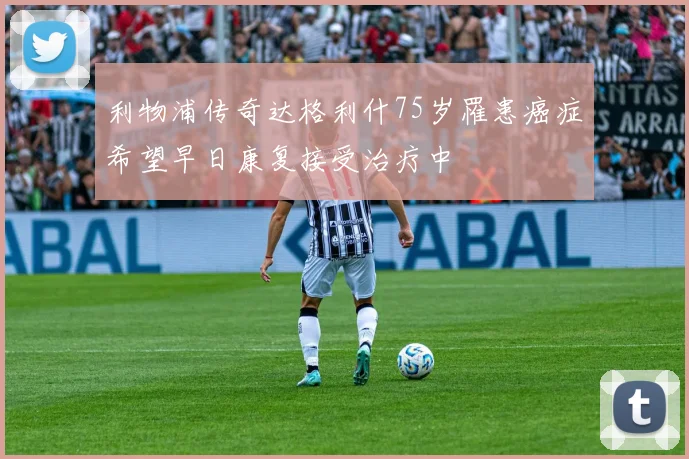 利物浦传奇达格利什75岁罹患癌症希望早日康复接受治疗中