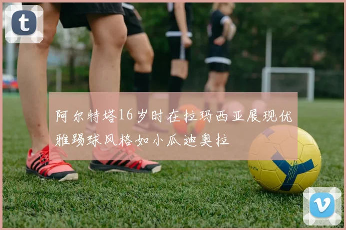 阿尔特塔16岁时在拉玛西亚展现优雅踢球风格如小瓜迪奥拉