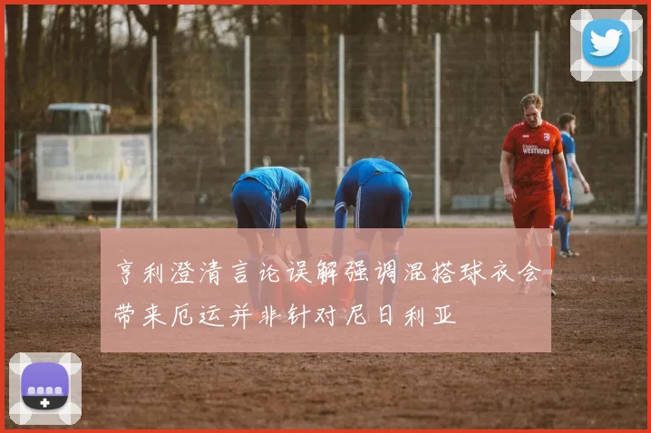 亨利澄清言论误解强调混搭球衣会带来厄运并非针对尼日利亚