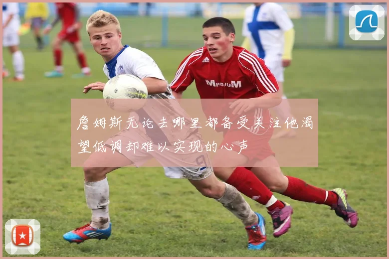 詹姆斯无论去哪里都备受关注他渴望低调却难以实现的心声