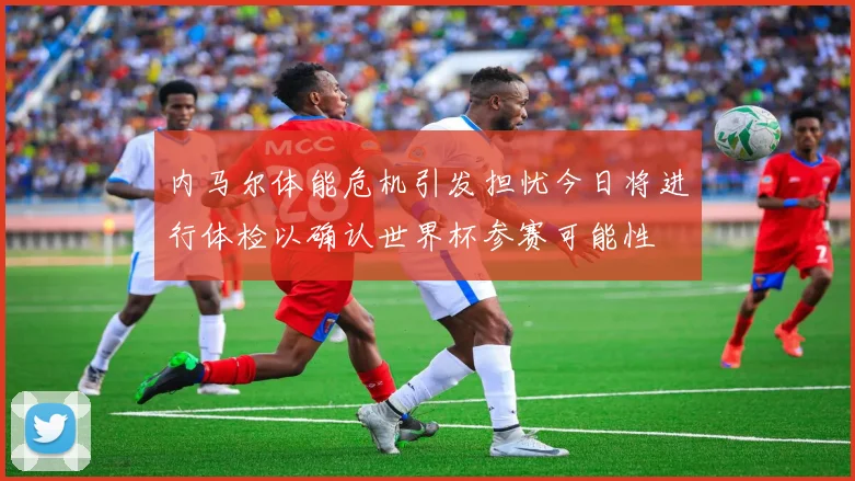 内马尔体能危机引发担忧今日将进行体检以确认世界杯参赛可能性